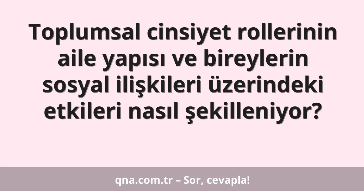 Toplumsal cinsiyet rollerinin aile yapısı ve bireylerin sosyal ilişkileri üzerindeki etkileri nasıl şekilleniyor?