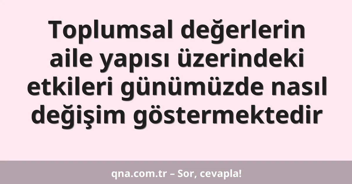 Toplumsal değerlerin aile yapısı üzerindeki etkileri günümüzde nasıl değişim göstermektedir