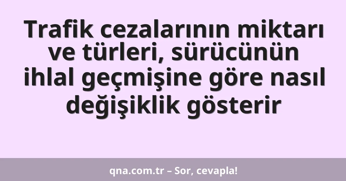 Trafik cezalarının miktarı ve türleri, sürücünün ihlal geçmişine göre nasıl değişiklik gösterir