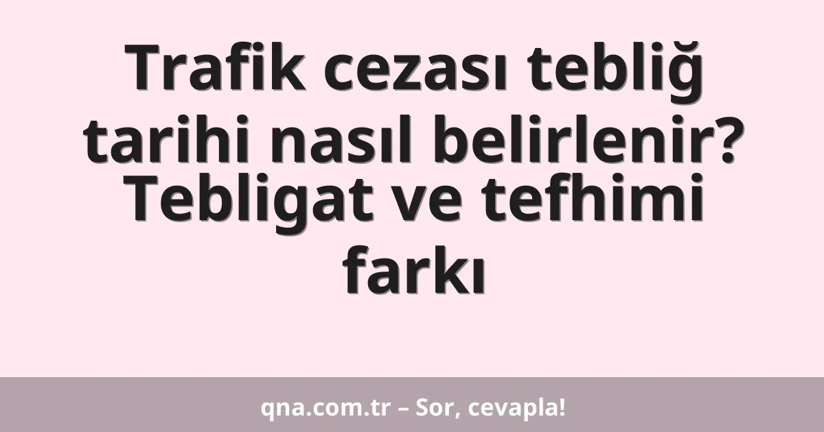 Trafik cezası tebliğ tarihi nasıl belirlenir? Tebligat ve tefhimi farkı