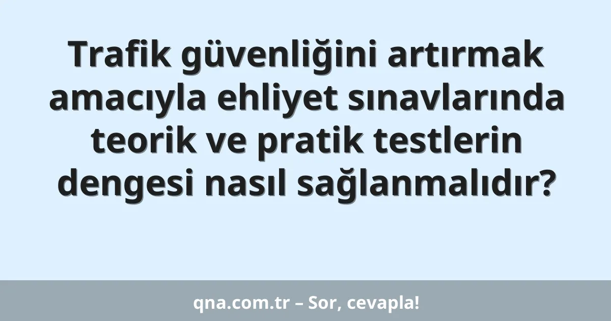 Trafik güvenliğini artırmak amacıyla ehliyet sınavlarında teorik ve pratik testlerin dengesi nasıl sağlanmalıdır?