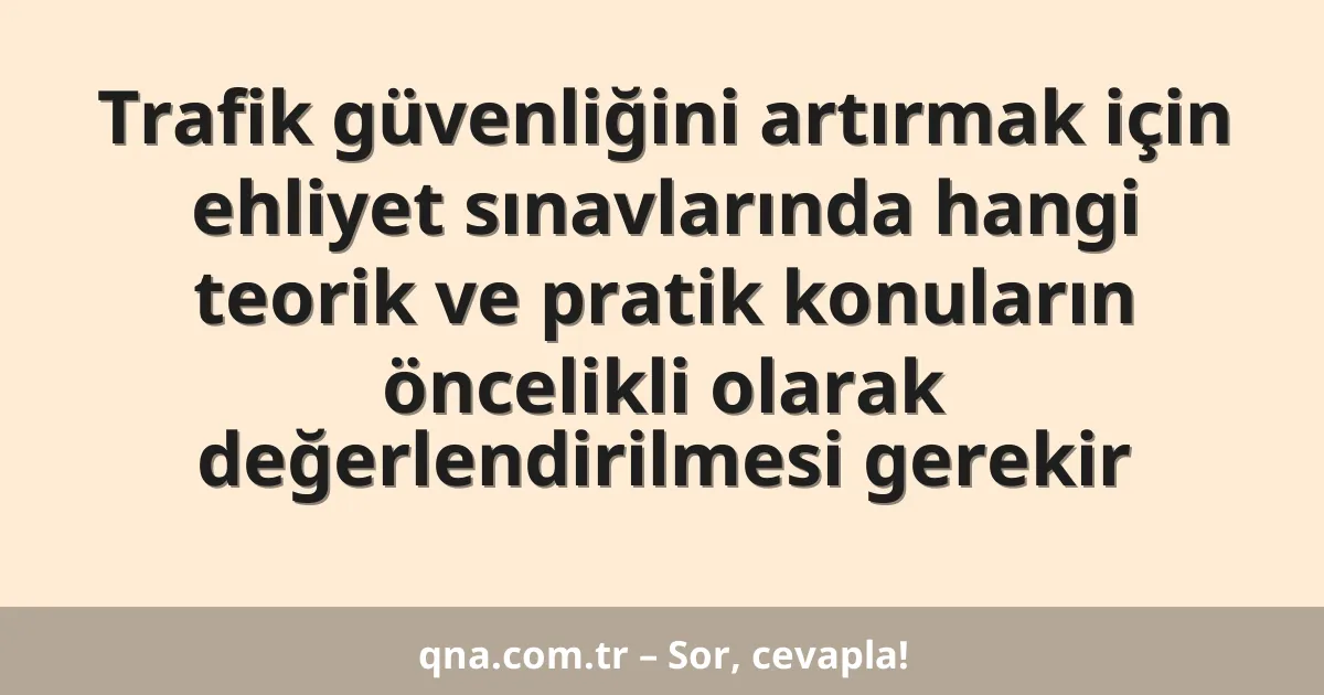 Trafik güvenliğini artırmak için ehliyet sınavlarında hangi teorik ve pratik konuların öncelikli olarak değerlendirilmesi gerekir