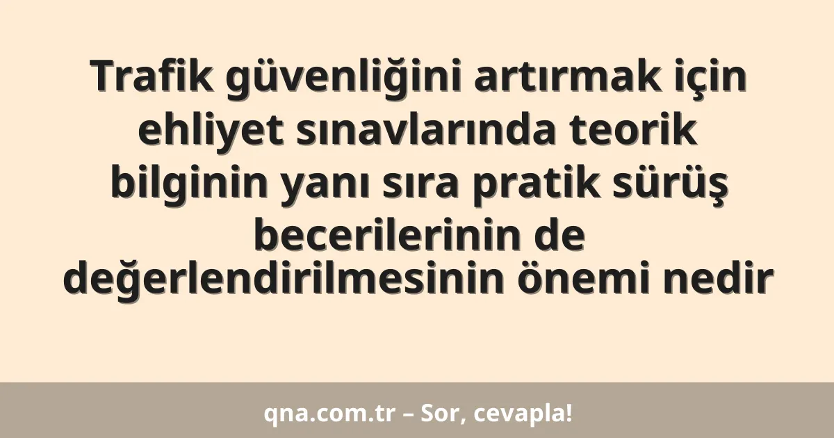Trafik güvenliğini artırmak için ehliyet sınavlarında teorik bilginin yanı sıra pratik sürüş becerilerinin de değerlendirilmesinin önemi nedir