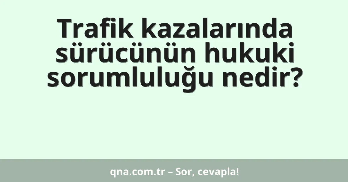 Trafik kazalarında sürücünün hukuki sorumluluğu nedir?