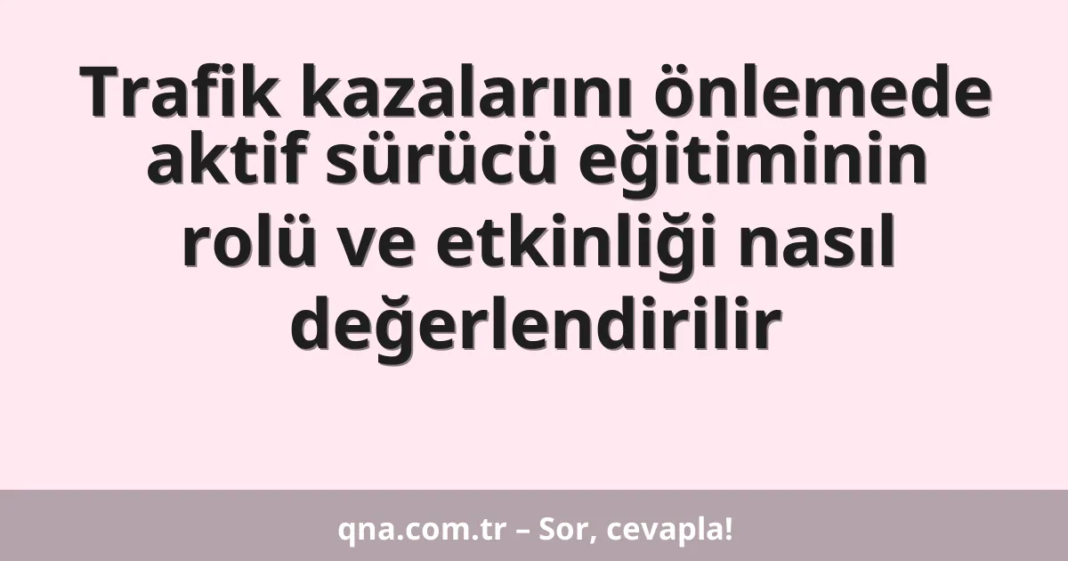 Trafik kazalarını önlemede aktif sürücü eğitiminin rolü ve etkinliği nasıl değerlendirilir