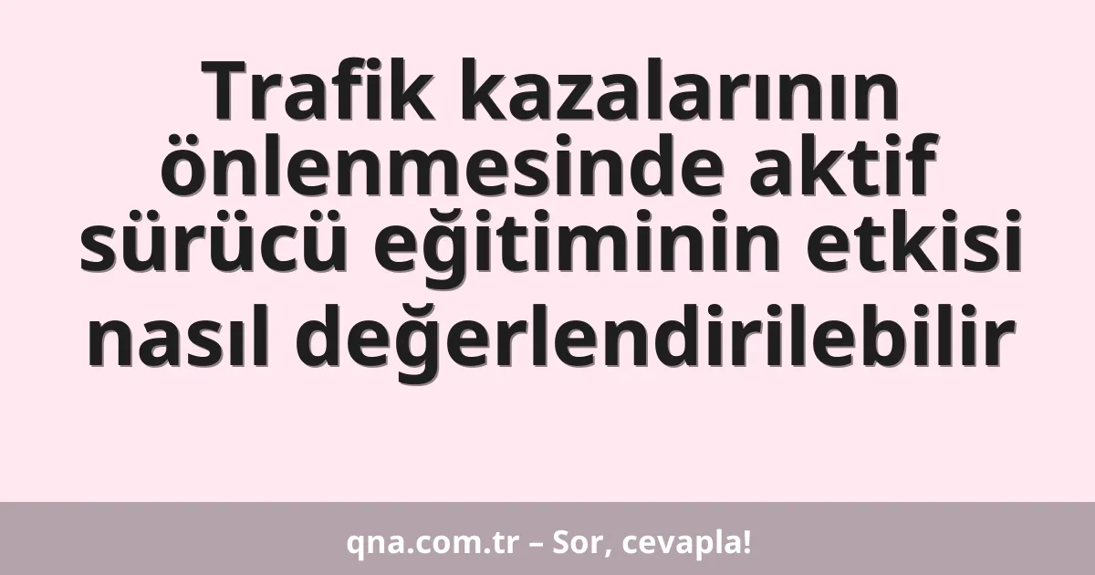 Trafik kazalarının önlenmesinde aktif sürücü eğitiminin etkisi nasıl değerlendirilebilir