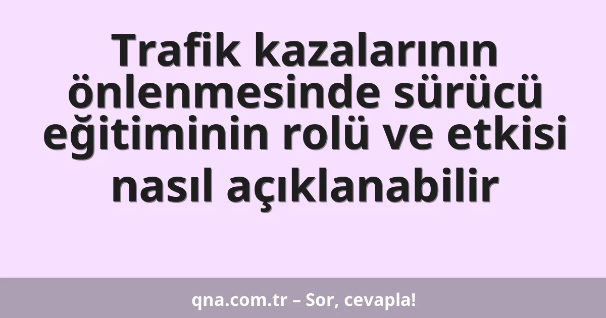 Trafik kazalarının önlenmesinde sürücü eğitiminin rolü ve etkisi nasıl açıklanabilir