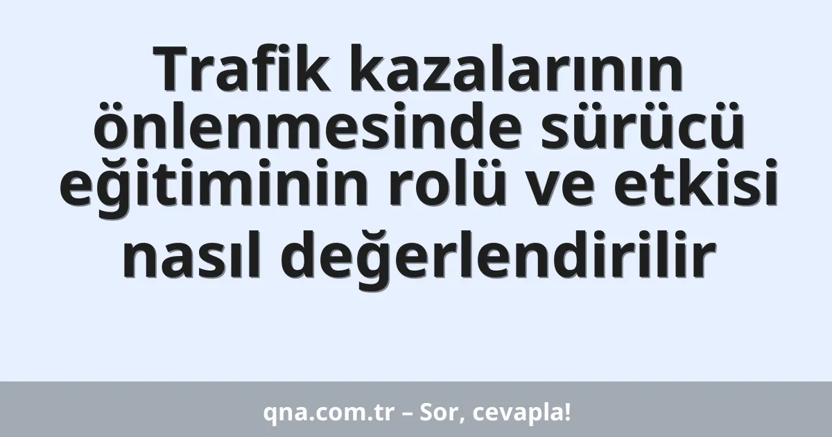 Trafik kazalarının önlenmesinde sürücü eğitiminin rolü ve etkisi nasıl değerlendirilir