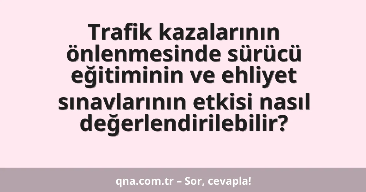 Trafik kazalarının önlenmesinde sürücü eğitiminin ve ehliyet sınavlarının etkisi nasıl değerlendirilebilir?