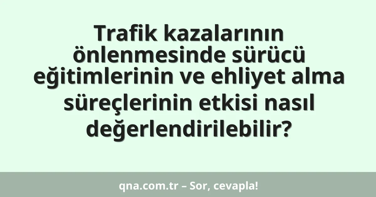 Trafik kazalarının önlenmesinde sürücü eğitimlerinin ve ehliyet alma süreçlerinin etkisi nasıl değerlendirilebilir?