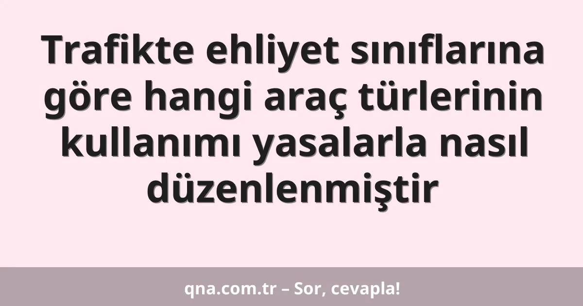 Trafikte ehliyet sınıflarına göre hangi araç türlerinin kullanımı yasalarla nasıl düzenlenmiştir