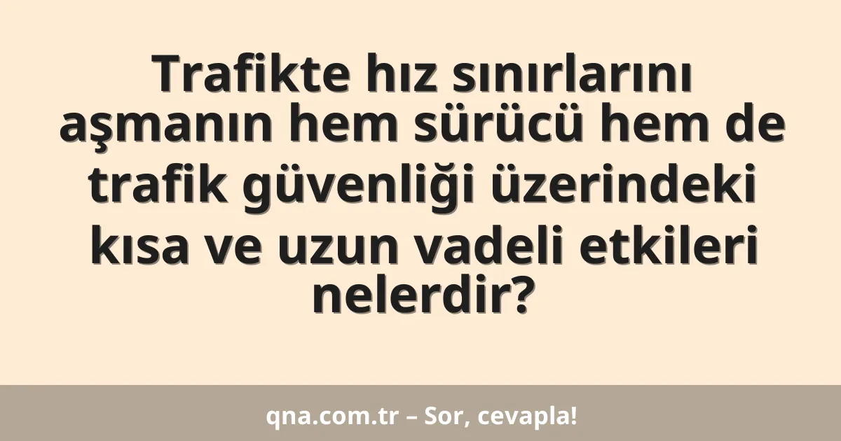 Trafikte hız sınırlarını aşmanın hem sürücü hem de trafik güvenliği üzerindeki kısa ve uzun vadeli etkileri nelerdir?