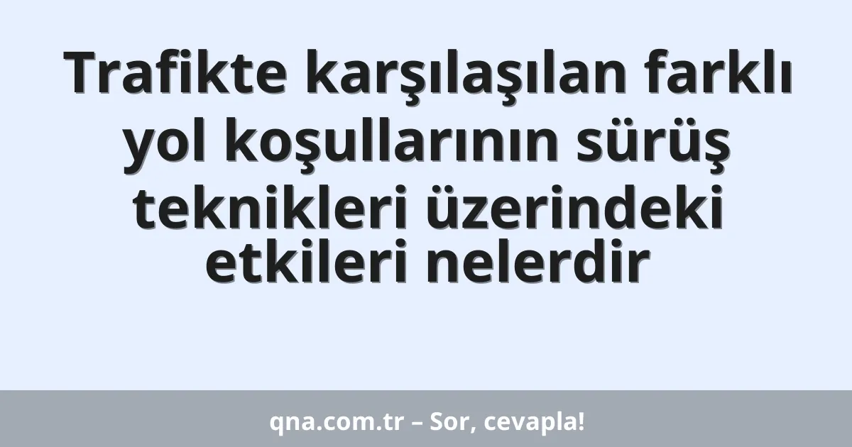 Trafikte karşılaşılan farklı yol koşullarının sürüş teknikleri üzerindeki etkileri nelerdir