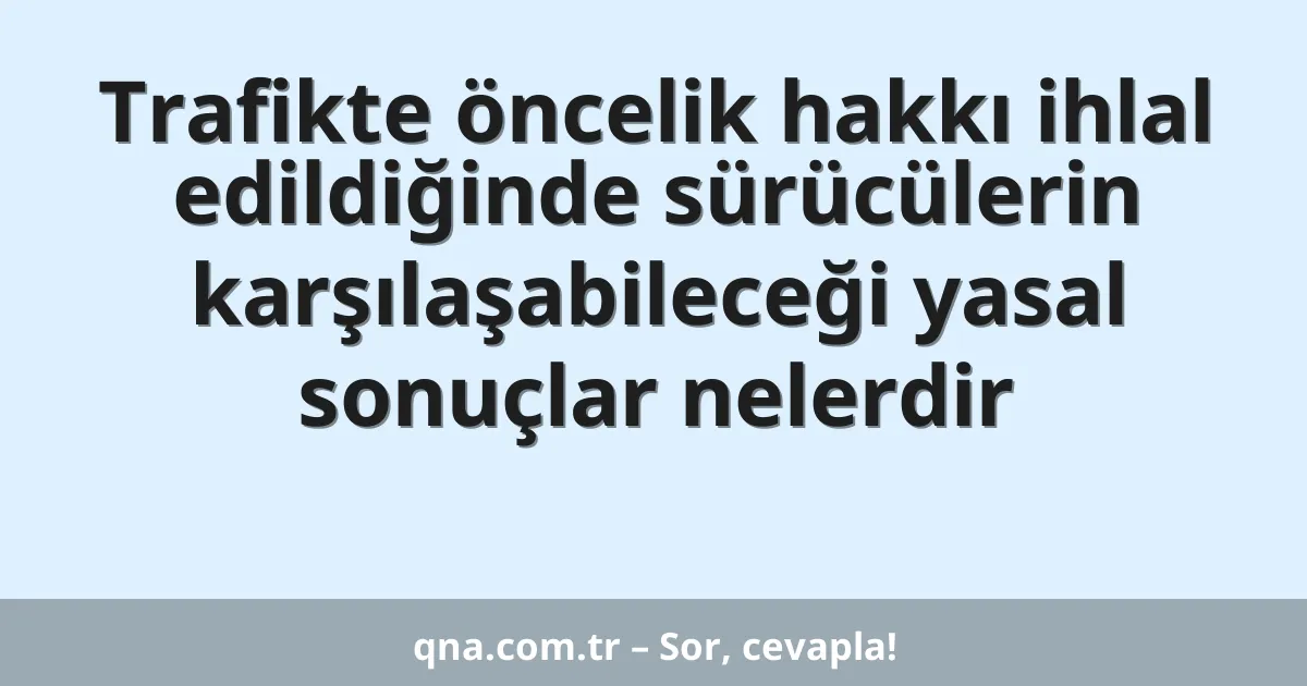 Trafikte öncelik hakkı ihlal edildiğinde sürücülerin karşılaşabileceği yasal sonuçlar nelerdir