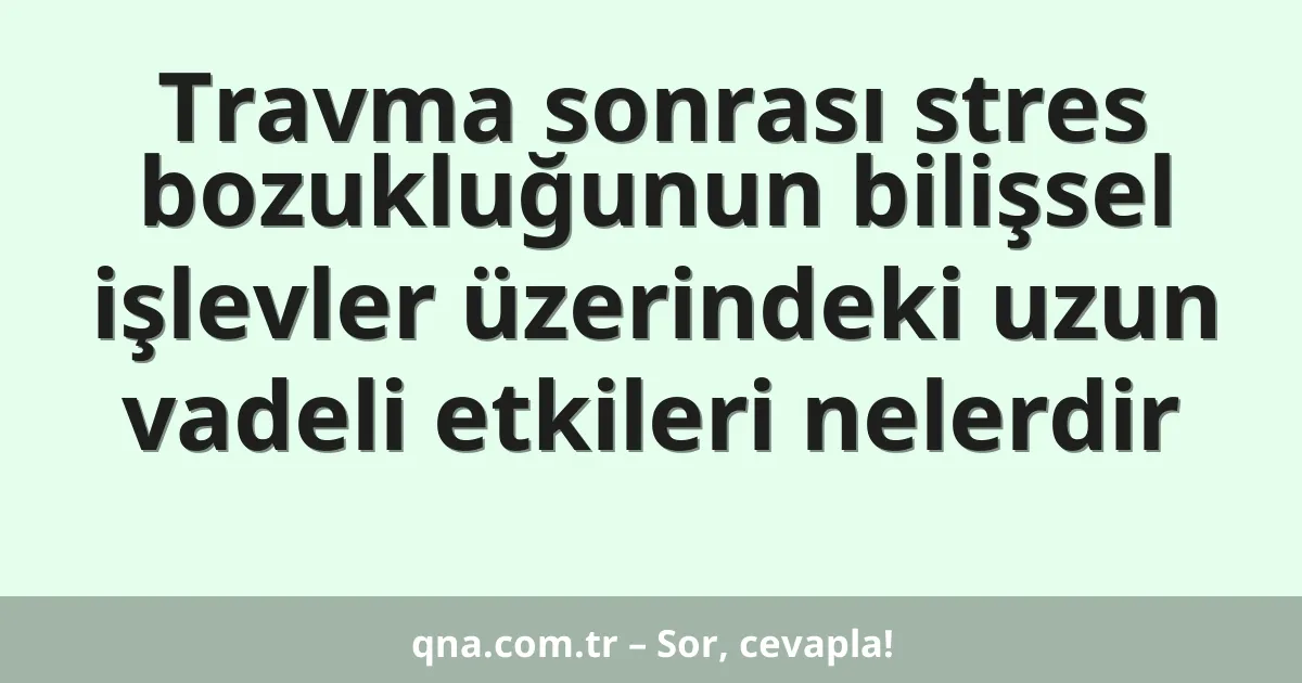 Travma sonrası stres bozukluğunun bilişsel işlevler üzerindeki uzun vadeli etkileri nelerdir