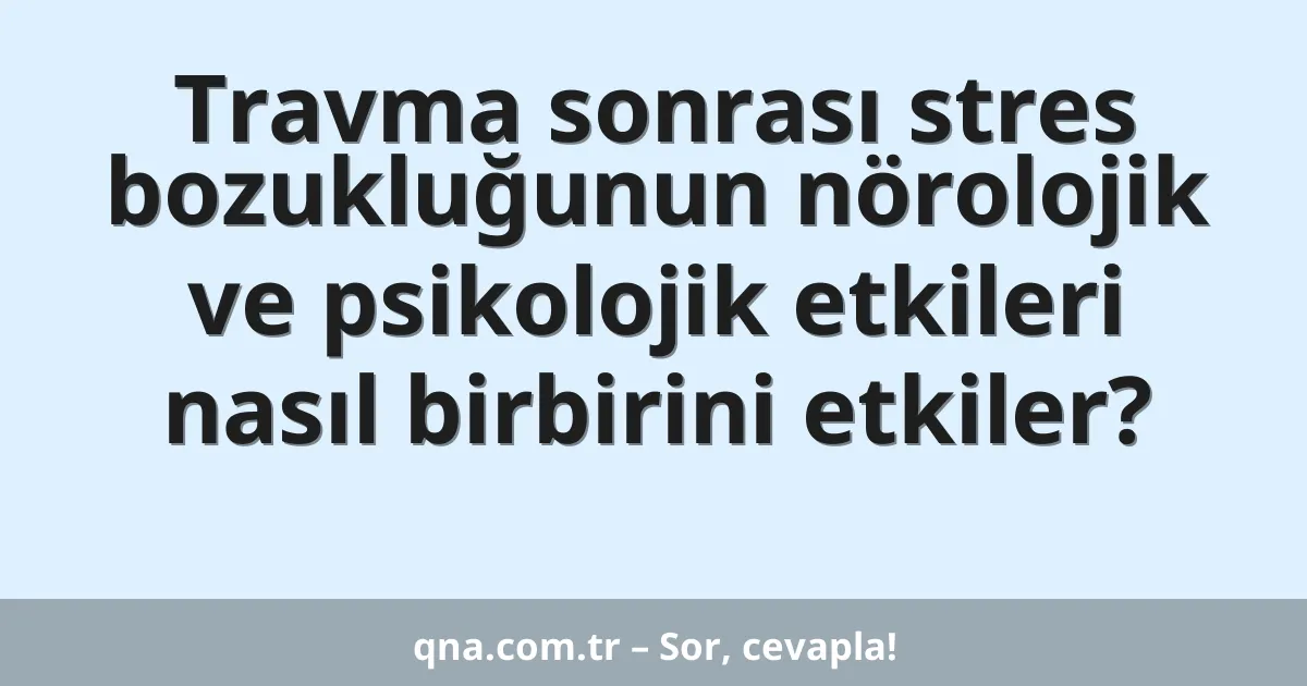 Travma sonrası stres bozukluğunun nörolojik ve psikolojik etkileri nasıl birbirini etkiler?