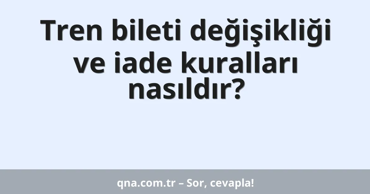 Tren bileti değişikliği ve iade kuralları nasıldır?