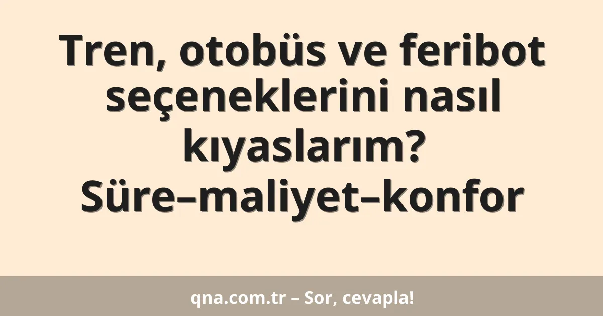 Tren, otobüs ve feribot seçeneklerini nasıl kıyaslarım? Süre–maliyet–konfor
