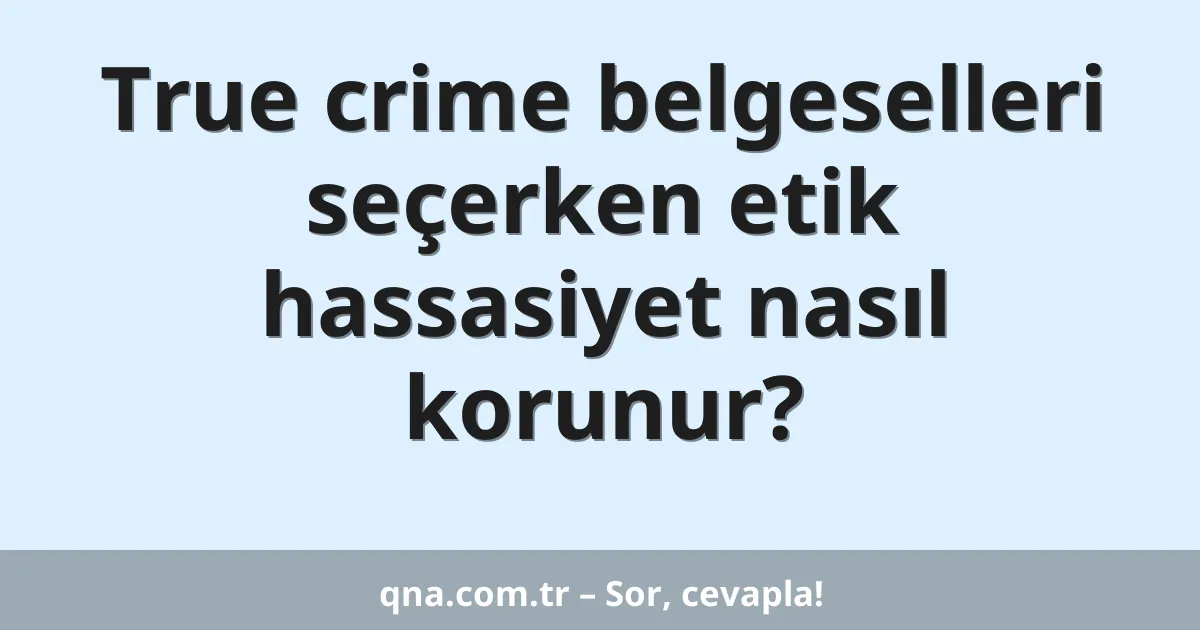 True crime belgeselleri seçerken etik hassasiyet nasıl korunur?