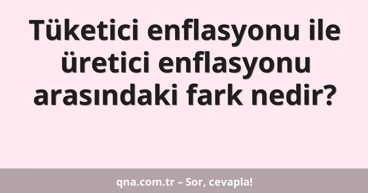 Tüketici enflasyonu ile üretici enflasyonu arasındaki fark nedir?