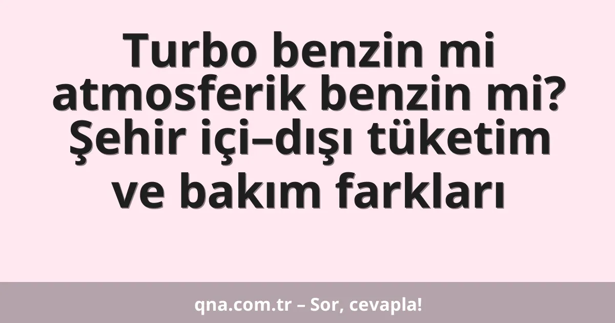 Turbo benzin mi atmosferik benzin mi? Şehir içi–dışı tüketim ve bakım farkları