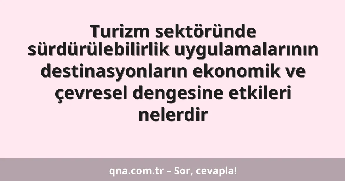 Turizm sektöründe sürdürülebilirlik uygulamalarının destinasyonların ekonomik ve çevresel dengesine etkileri nelerdir