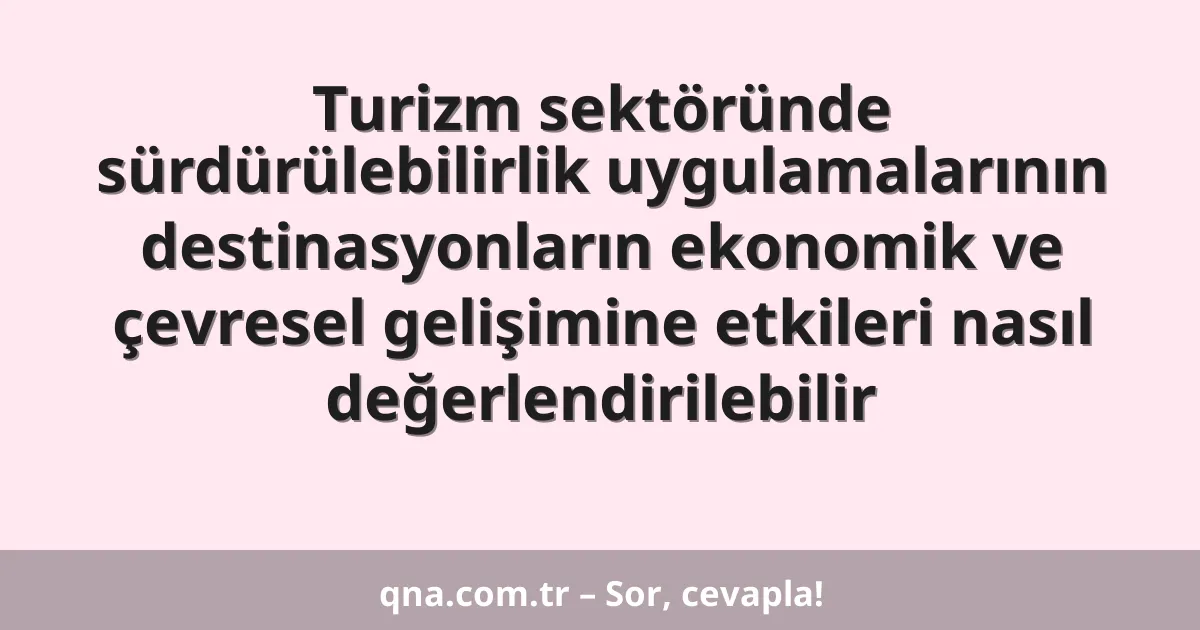 Turizm sektöründe sürdürülebilirlik uygulamalarının destinasyonların ekonomik ve çevresel gelişimine etkileri nasıl değerlendirilebilir