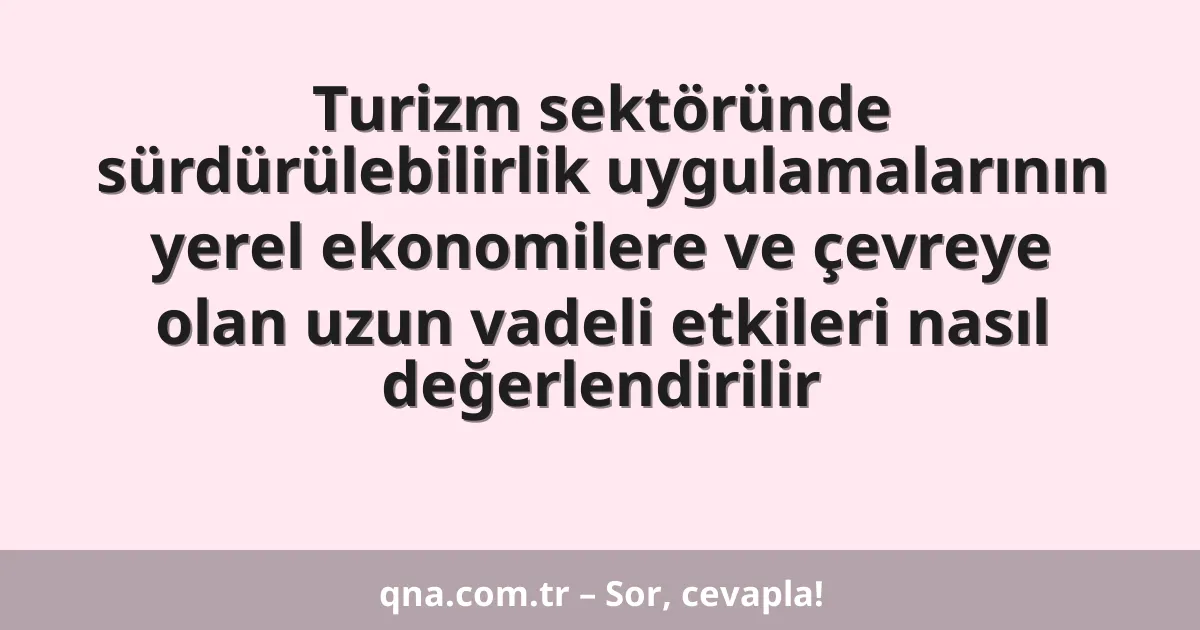 Turizm sektöründe sürdürülebilirlik uygulamalarının yerel ekonomilere ve çevreye olan uzun vadeli etkileri nasıl değerlendirilir