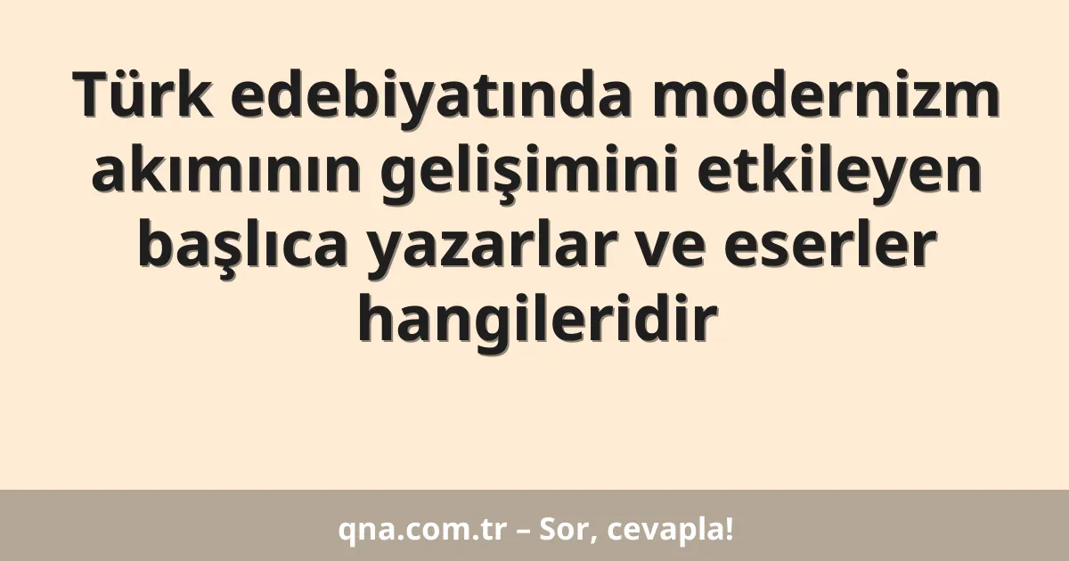 Türk edebiyatında modernizm akımının gelişimini etkileyen başlıca yazarlar ve eserler hangileridir