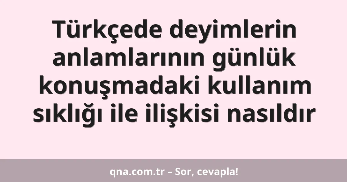 Türkçede deyimlerin anlamlarının günlük konuşmadaki kullanım sıklığı ile ilişkisi nasıldır