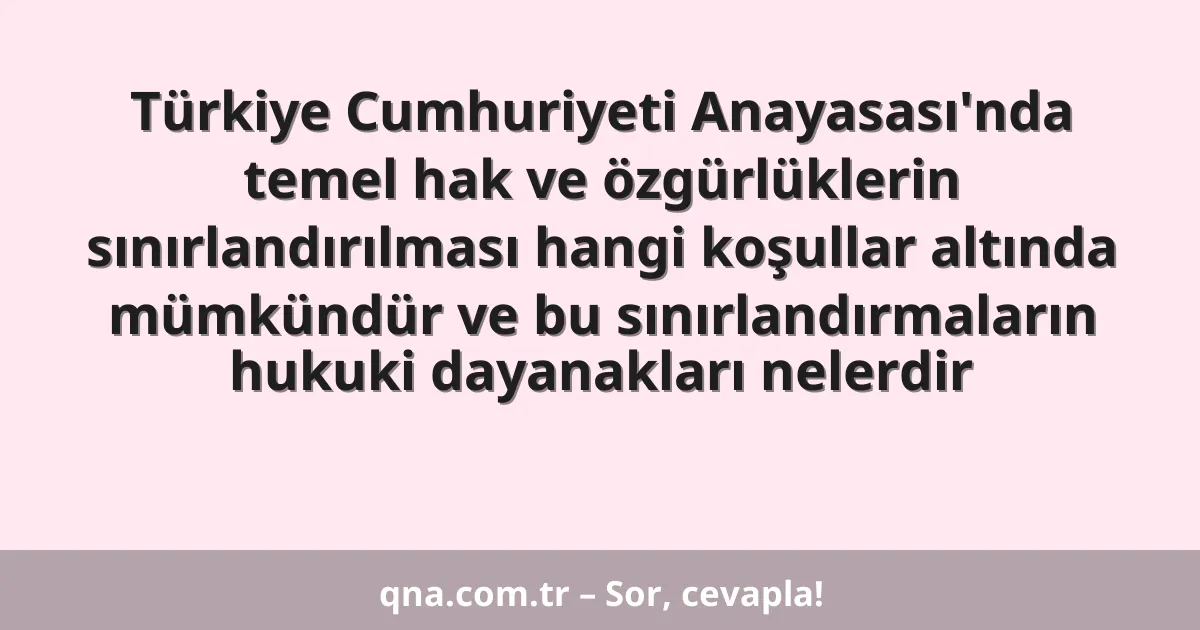 Türkiye Cumhuriyeti Anayasası'nda temel hak ve özgürlüklerin sınırlandırılması hangi koşullar altında mümkündür ve bu sınırlandırmaların hukuki dayanakları nelerdir