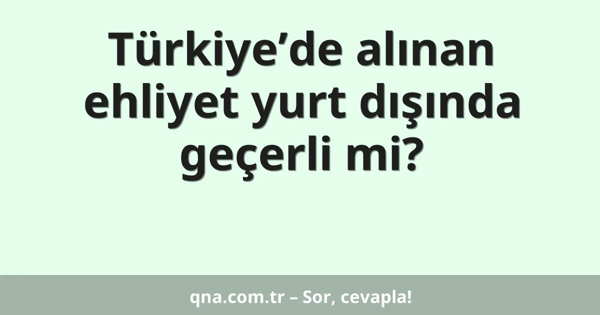 Türkiye’de alınan ehliyet yurt dışında geçerli mi?