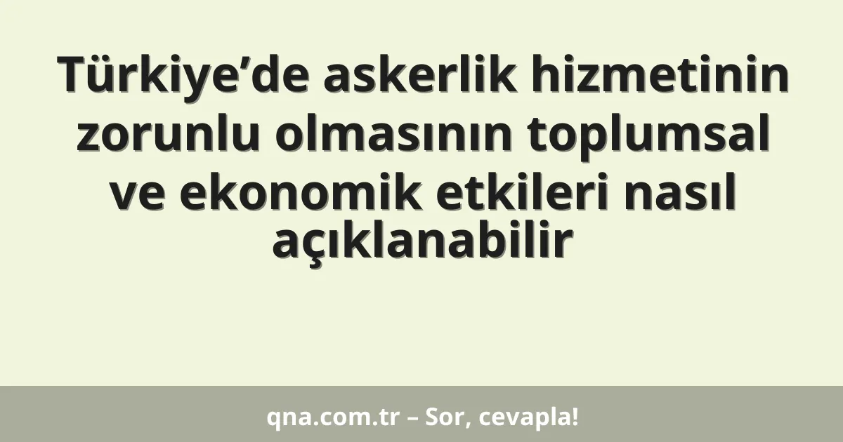 Türkiye’de askerlik hizmetinin zorunlu olmasının toplumsal ve ekonomik etkileri nasıl açıklanabilir