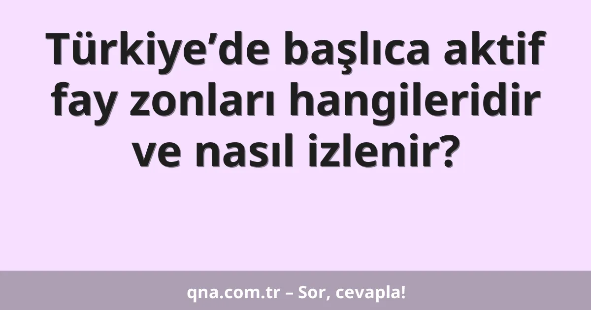 Türkiye’de başlıca aktif fay zonları hangileridir ve nasıl izlenir?