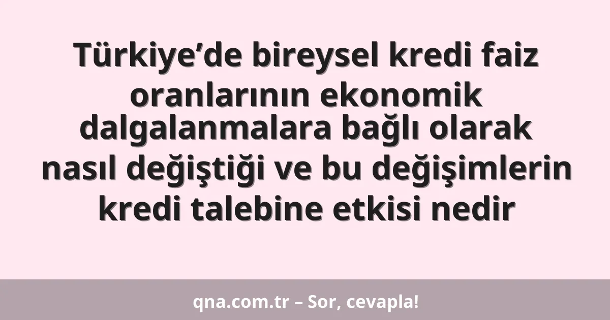 Türkiye’de bireysel kredi faiz oranlarının ekonomik dalgalanmalara bağlı olarak nasıl değiştiği ve bu değişimlerin kredi talebine etkisi nedir
