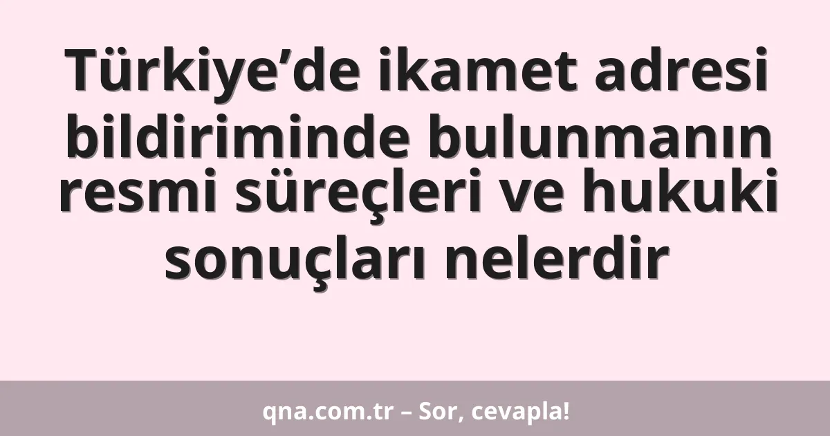Türkiye’de ikamet adresi bildiriminde bulunmanın resmi süreçleri ve hukuki sonuçları nelerdir