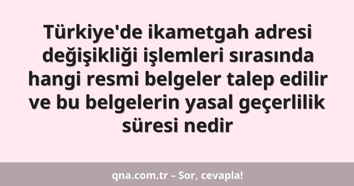 Türkiye'de ikametgah adresi değişikliği işlemleri sırasında hangi resmi belgeler talep edilir ve bu belgelerin yasal geçerlilik süresi nedir
