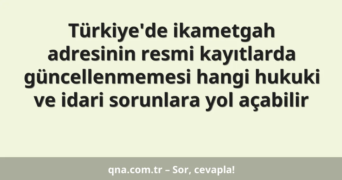 Türkiye'de ikametgah adresinin resmi kayıtlarda güncellenmemesi hangi hukuki ve idari sorunlara yol açabilir