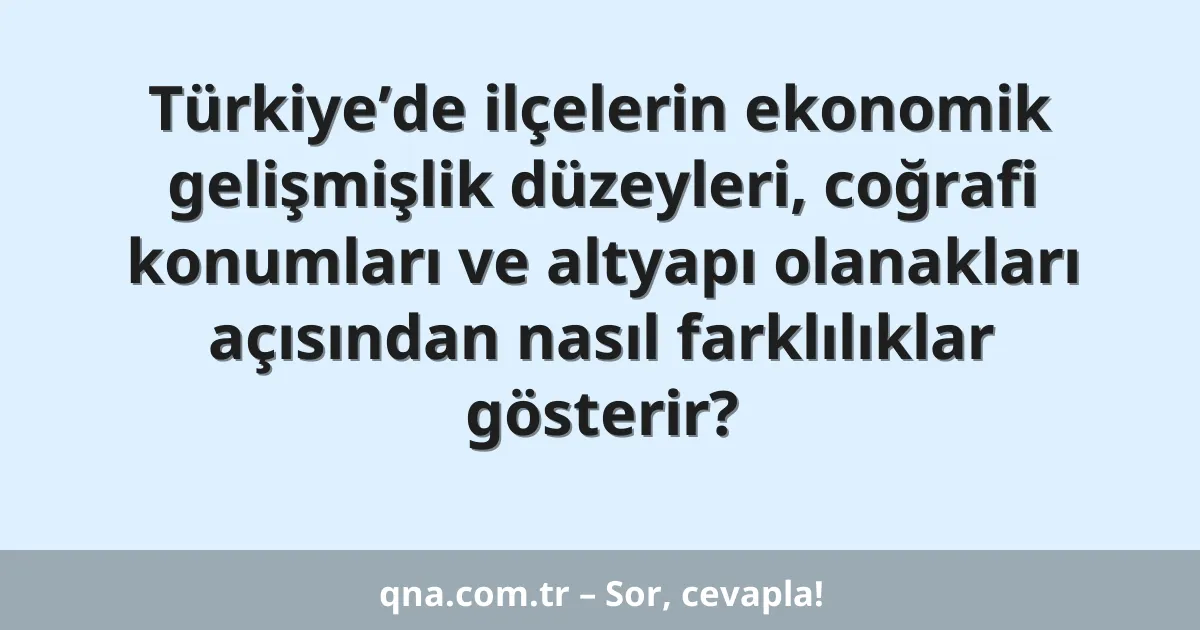 Türkiye’de ilçelerin ekonomik gelişmişlik düzeyleri, coğrafi konumları ve altyapı olanakları açısından nasıl farklılıklar gösterir?