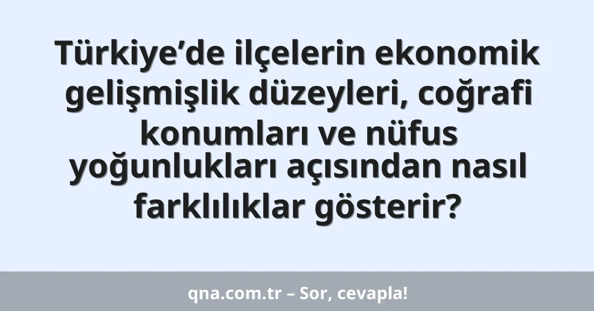 Türkiye’de ilçelerin ekonomik gelişmişlik düzeyleri, coğrafi konumları ve nüfus yoğunlukları açısından nasıl farklılıklar gösterir?