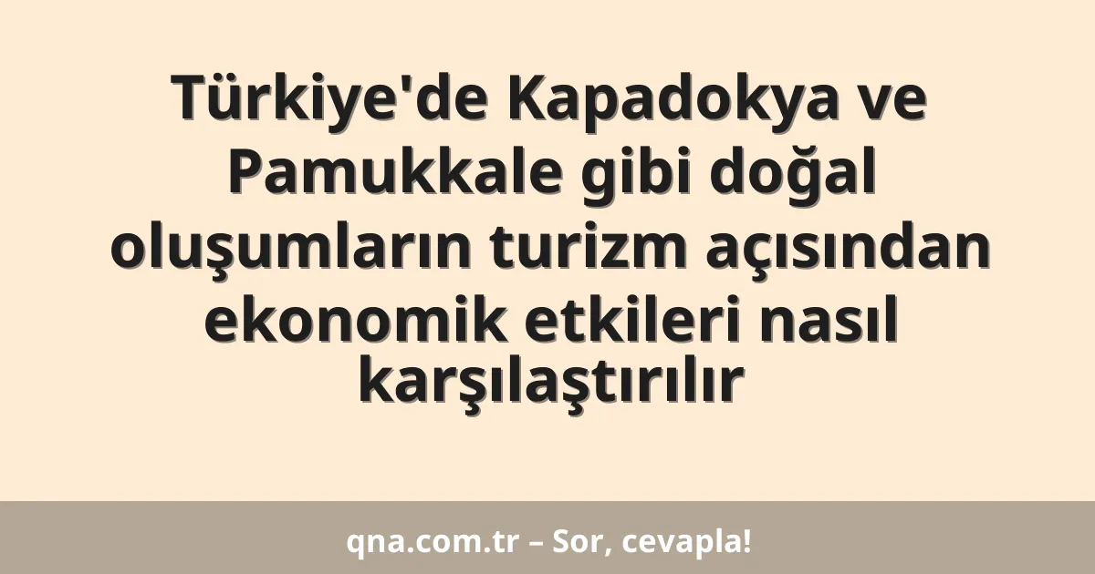 Türkiye'de Kapadokya ve Pamukkale gibi doğal oluşumların turizm açısından ekonomik etkileri nasıl karşılaştırılır
