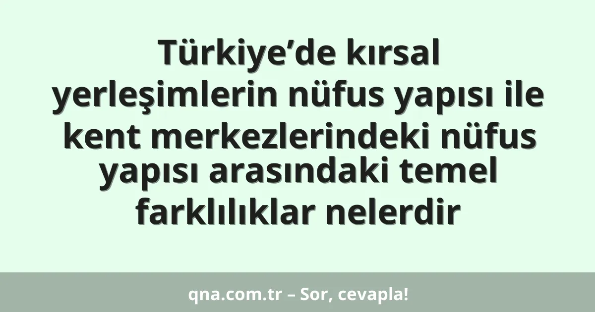 Türkiye’de kırsal yerleşimlerin nüfus yapısı ile kent merkezlerindeki nüfus yapısı arasındaki temel farklılıklar nelerdir