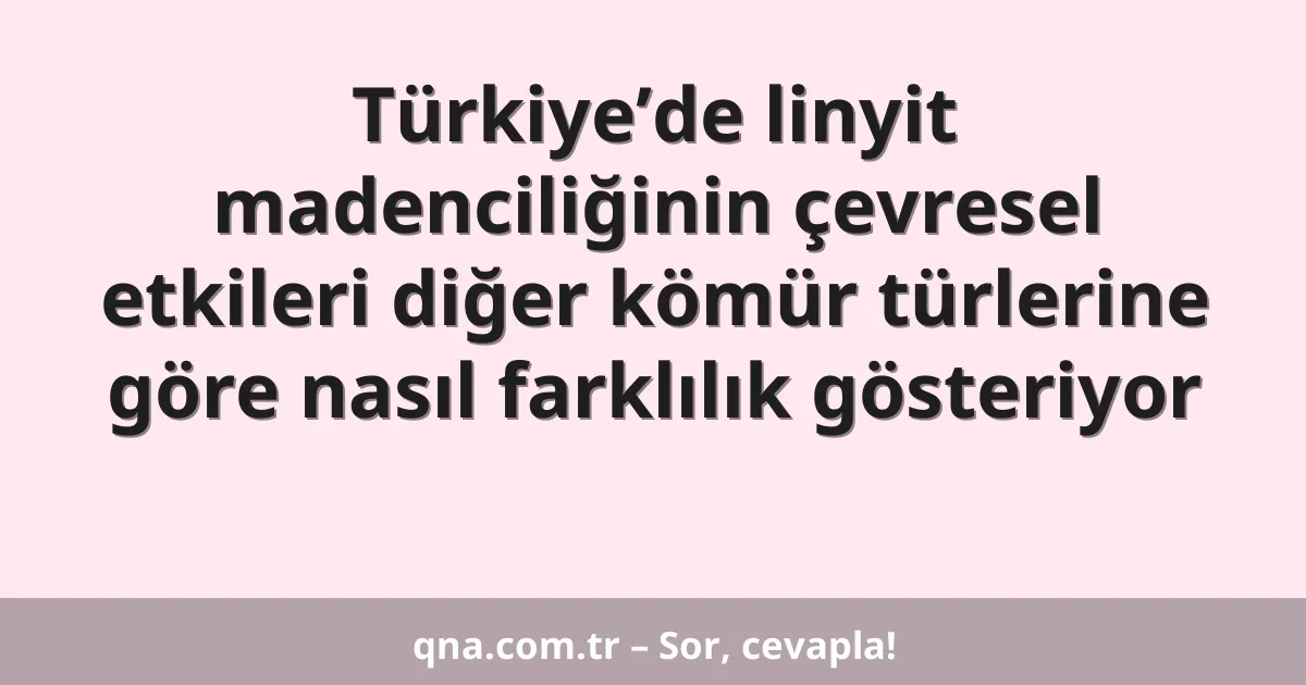 Türkiye’de linyit madenciliğinin çevresel etkileri diğer kömür türlerine göre nasıl farklılık gösteriyor