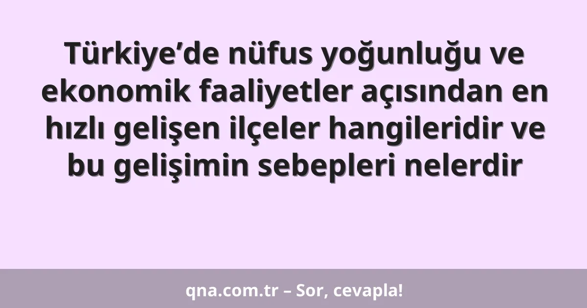 Türkiye’de nüfus yoğunluğu ve ekonomik faaliyetler açısından en hızlı gelişen ilçeler hangileridir ve bu gelişimin sebepleri nelerdir