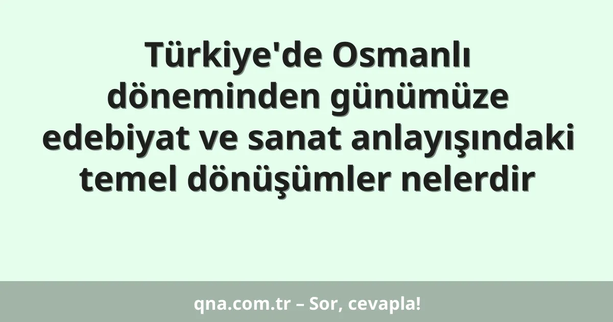 Türkiye'de Osmanlı döneminden günümüze edebiyat ve sanat anlayışındaki temel dönüşümler nelerdir