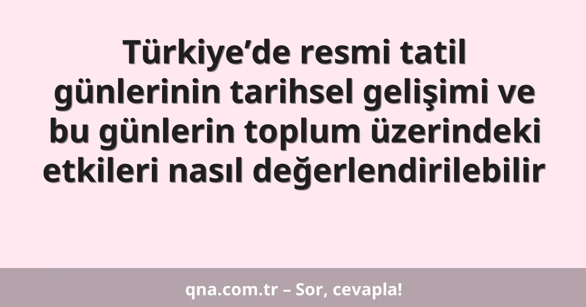 Türkiye’de resmi tatil günlerinin tarihsel gelişimi ve bu günlerin toplum üzerindeki etkileri nasıl değerlendirilebilir