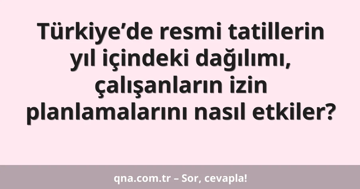 Türkiye’de resmi tatillerin yıl içindeki dağılımı, çalışanların izin planlamalarını nasıl etkiler?
