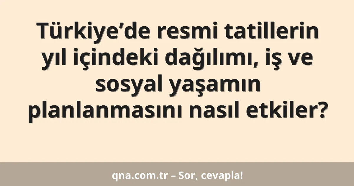 Türkiye’de resmi tatillerin yıl içindeki dağılımı, iş ve sosyal yaşamın planlanmasını nasıl etkiler?