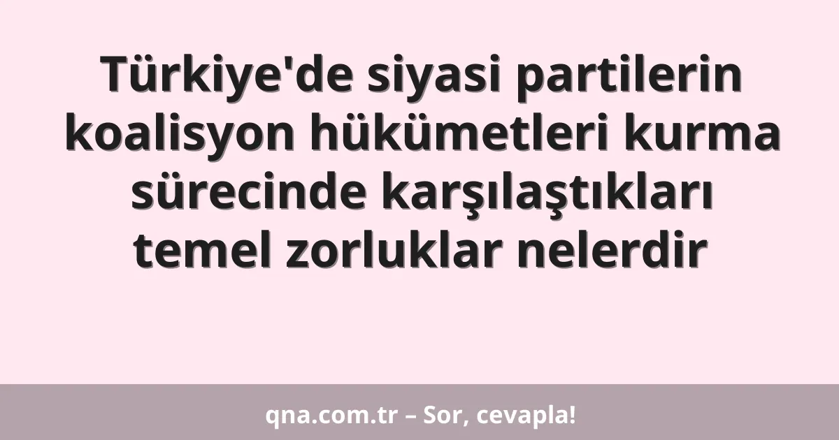 Türkiye'de siyasi partilerin koalisyon hükümetleri kurma sürecinde karşılaştıkları temel zorluklar nelerdir