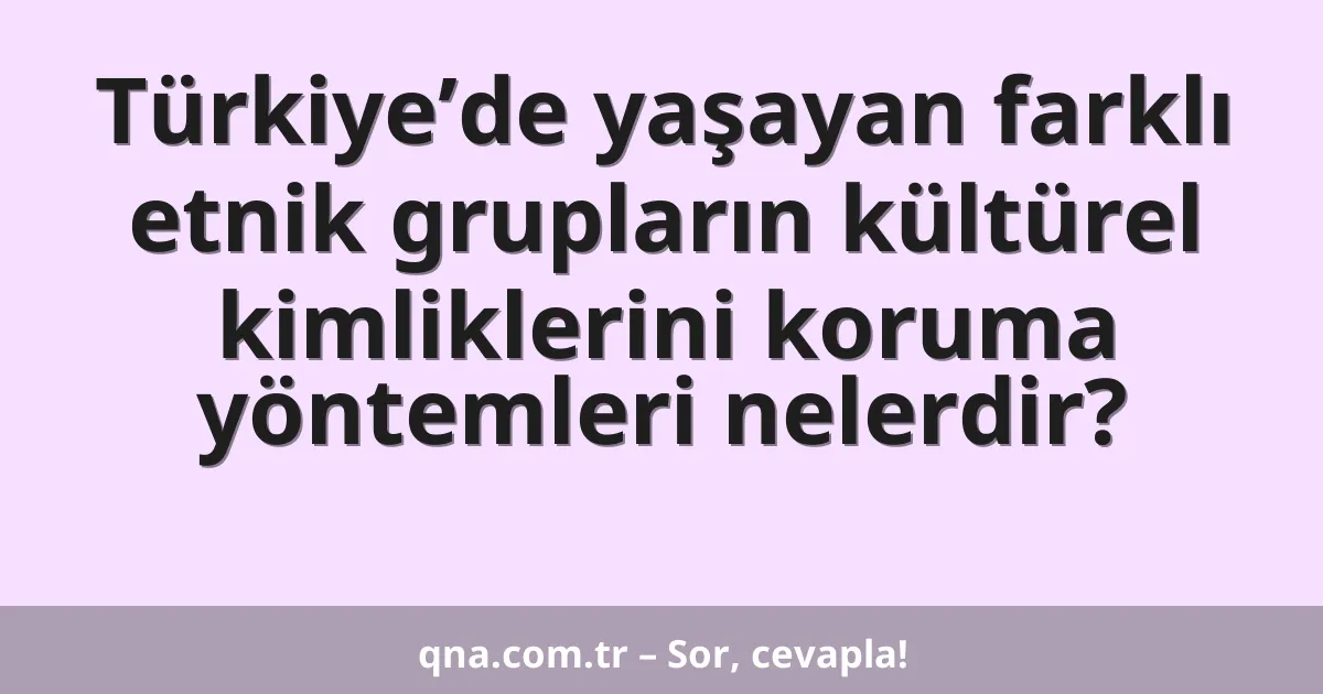 Türkiye’de yaşayan farklı etnik grupların kültürel kimliklerini koruma yöntemleri nelerdir?